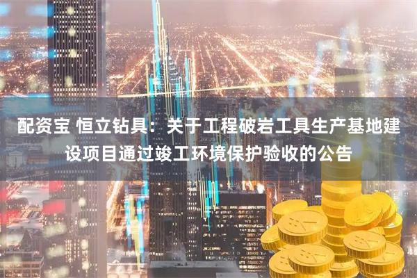 配资宝 恒立钻具：关于工程破岩工具生产基地建设项目通过竣工环境保护验收的公告