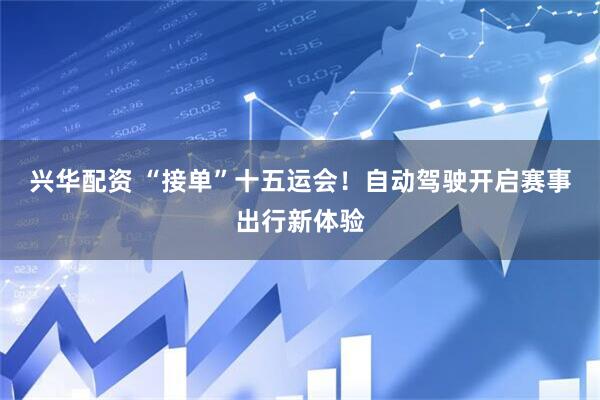 兴华配资 “接单”十五运会！自动驾驶开启赛事出行新体验