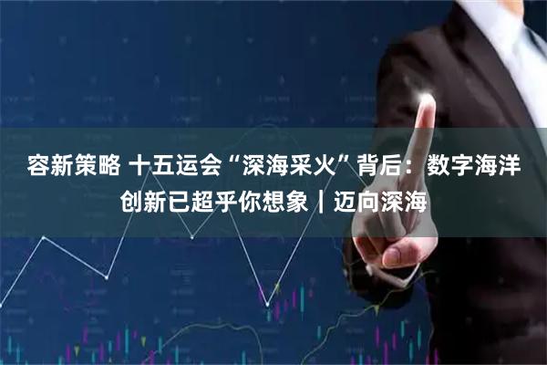 容新策略 十五运会“深海采火”背后：数字海洋创新已超乎你想象｜迈向深海
