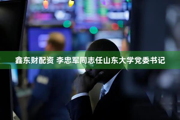 鑫东财配资 李忠军同志任山东大学党委书记
