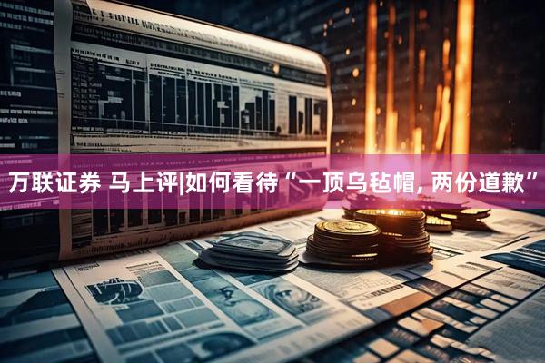 万联证券 马上评|如何看待“一顶乌毡帽, 两份道歉”