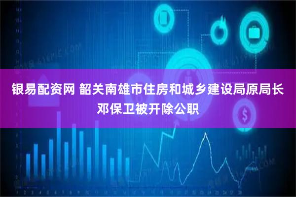 银易配资网 韶关南雄市住房和城乡建设局原局长邓保卫被开除公职