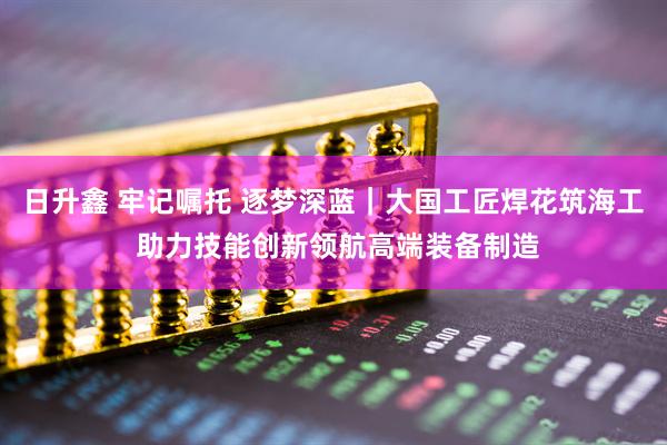 日升鑫 牢记嘱托 逐梦深蓝｜大国工匠焊花筑海工 助力技能创新领航高端装备制造