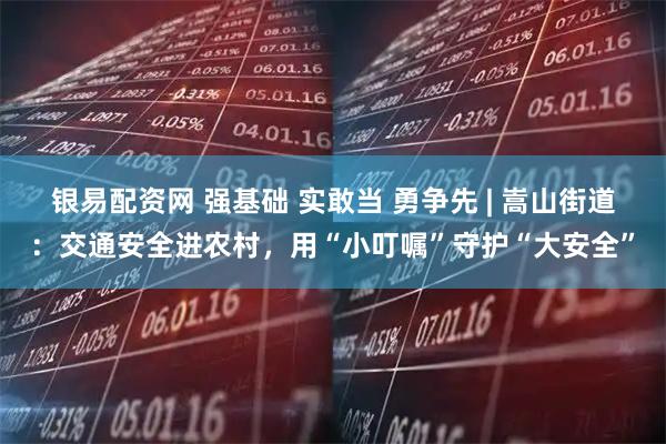 银易配资网 强基础 实敢当 勇争先 | 嵩山街道：交通安全进农村，用“小叮嘱”守护“大安全”