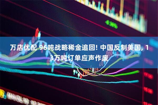 万店优配 96吨战略稀金追回! 中国反制美国, 13万吨订单应声作废