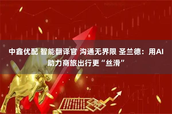 中鑫优配 智能翻译官 沟通无界限 圣兰德：用AI助力商旅出行更“丝滑”