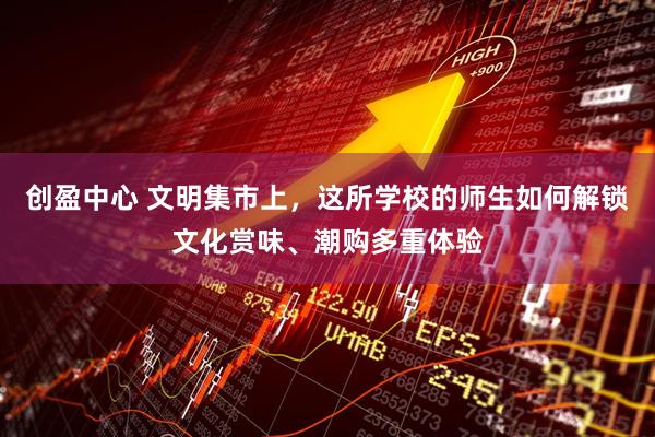 创盈中心 文明集市上，这所学校的师生如何解锁文化赏味、潮购多重体验