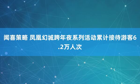 闻喜策略 凤凰幻城跨年夜系列活动累计接待游客6.2万人次
