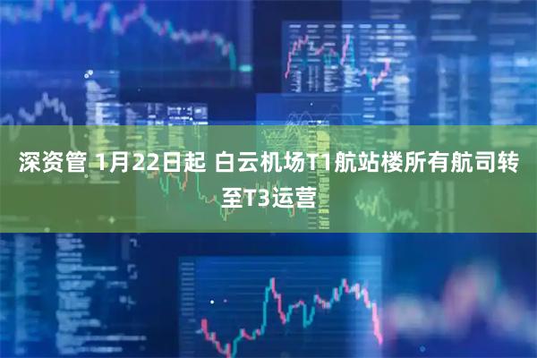 深资管 1月22日起 白云机场T1航站楼所有航司转至T3运营