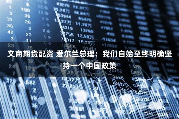文商期货配资 爱尔兰总理：我们自始至终明确坚持一个中国政策