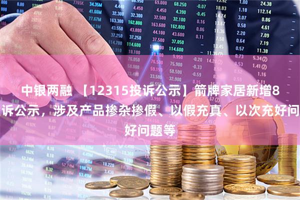 中银两融 【12315投诉公示】箭牌家居新增8件投诉公示，涉及产品掺杂掺假、以假充真、以次充好问题等