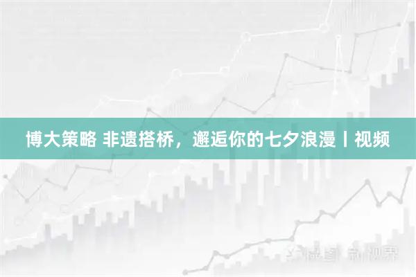 博大策略 非遗搭桥，邂逅你的七夕浪漫丨视频