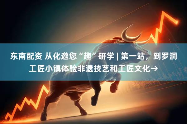 东南配资 从化邀您“趣”研学 | 第一站，到罗洞工匠小镇体验非遗技艺和工匠文化→