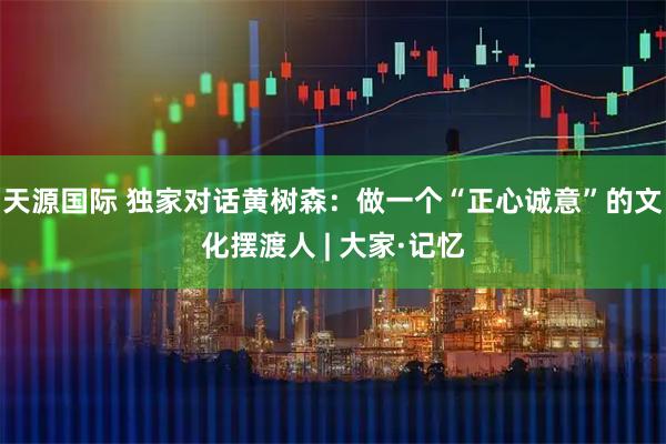 天源国际 独家对话黄树森：做一个“正心诚意”的文化摆渡人 | 大家·记忆