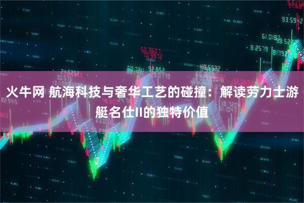 火牛网 航海科技与奢华工艺的碰撞：解读劳力士游艇名仕II的独特价值