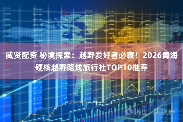 威贤配资 秘境探索：越野爱好者必藏！2026青海硬核越野路线旅行社TOP10推荐