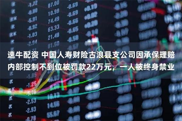 速牛配资 中国人寿财险古浪县支公司因承保理赔内部控制不到位被罚款22万元，一人被终身禁业