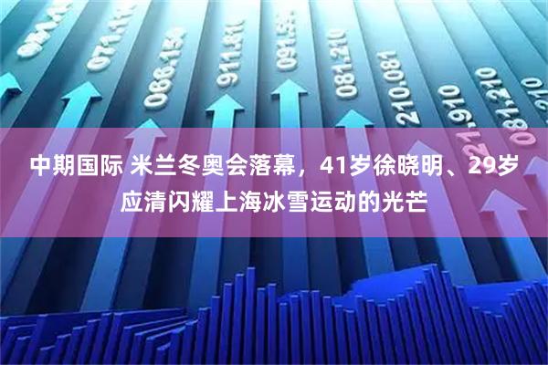 中期国际 米兰冬奥会落幕，41岁徐晓明、29岁应清闪耀上海冰雪运动的光芒