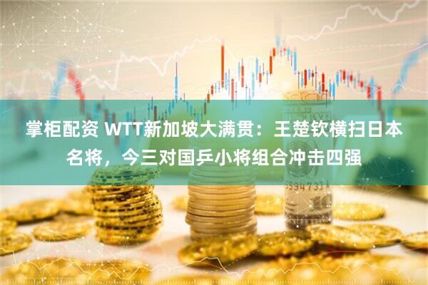 掌柜配资 WTT新加坡大满贯：王楚钦横扫日本名将，今三对国乒小将组合冲击四强