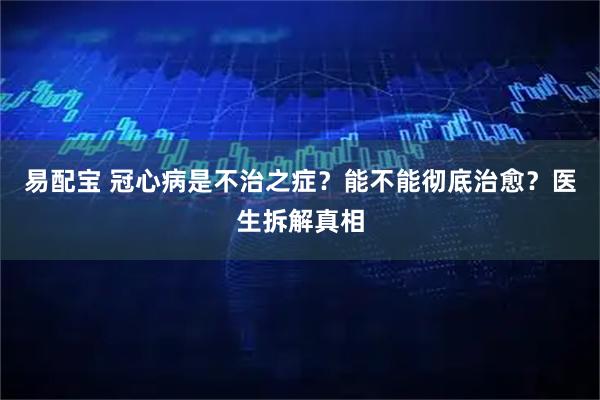 易配宝 冠心病是不治之症？能不能彻底治愈？医生拆解真相